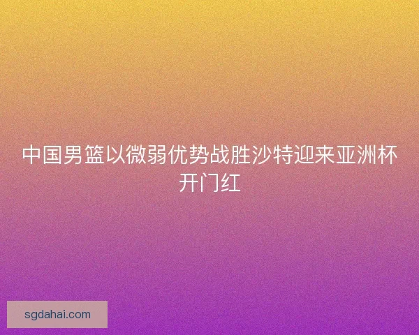 中国男篮以微弱优势战胜沙特迎来亚洲杯开门红