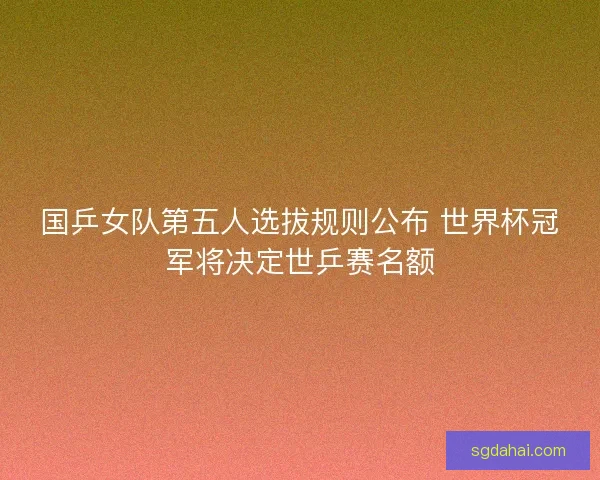 国乒女队第五人选拔规则公布 世界杯冠军将决定世乒赛名额
